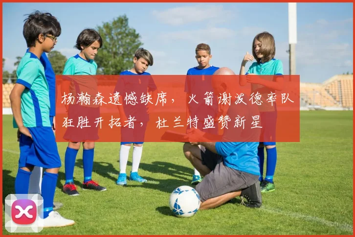 杨瀚森遗憾缺席,火箭谢泼德率队狂胜开拓者,杜兰特盛赞新星