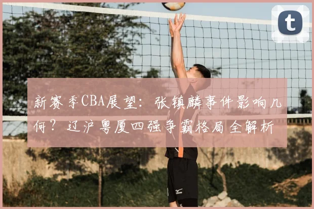 新赛季CBA展望：张镇麟事件影响几何？辽沪粤厦四强争霸格局全解析