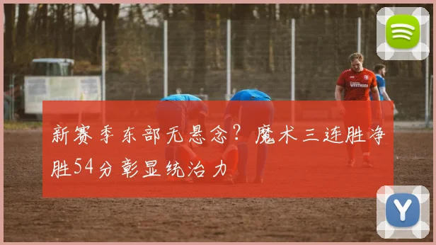 新赛季东部无悬念？魔术三连胜净胜54分彰显统治力